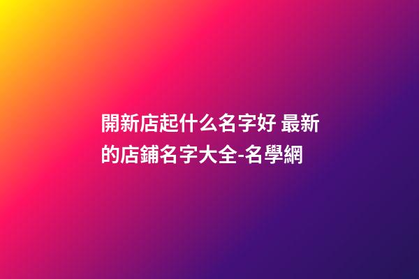 開新店起什么名字好 最新的店鋪名字大全-名學網